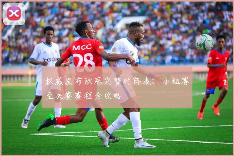 权威发布欧冠完整对阵表：小组赛至决赛赛程全攻略