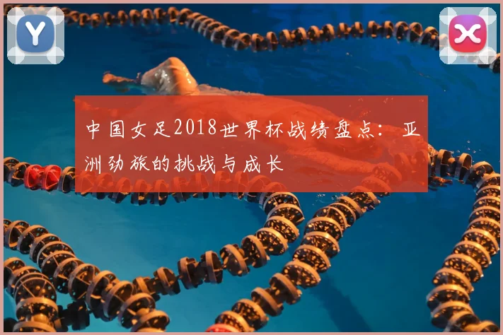 中国女足2018世界杯战绩盘点：亚洲劲旅的挑战与成长