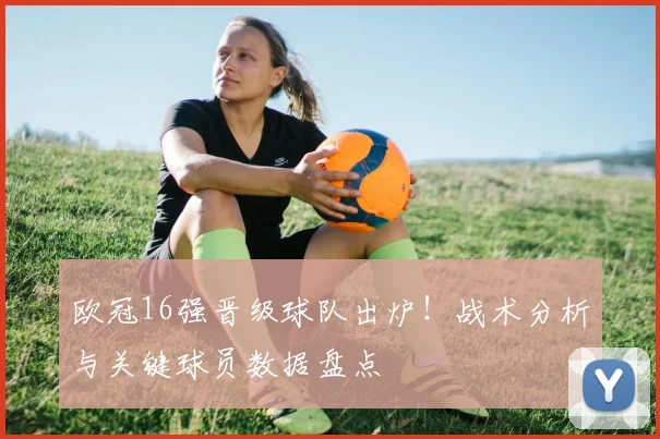 欧冠16强晋级球队出炉！战术分析与关键球员数据盘点