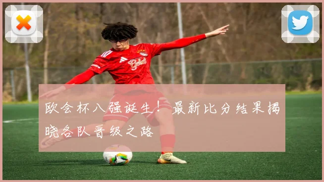 欧会杯八强诞生！最新比分结果揭晓各队晋级之路